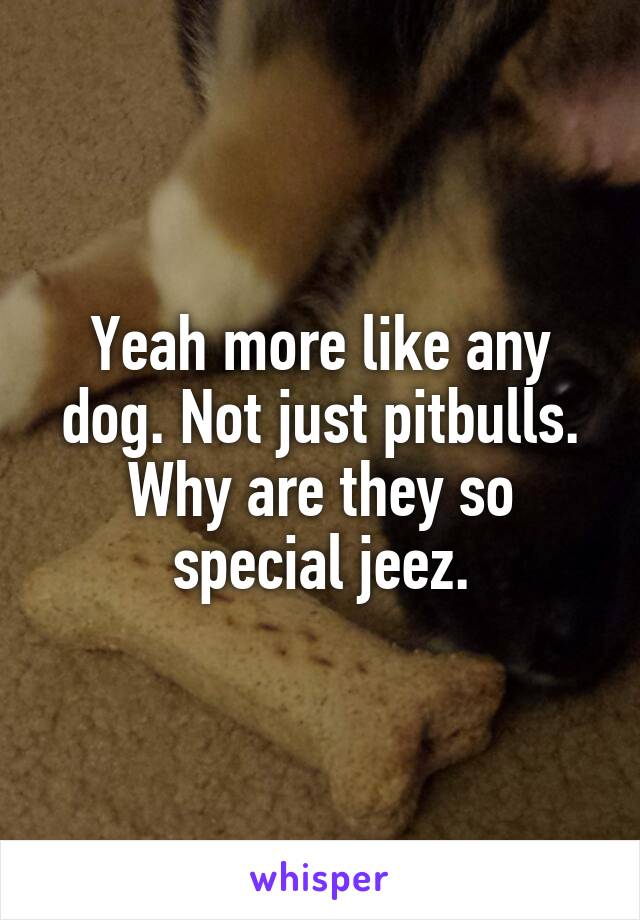 Yeah more like any dog. Not just pitbulls. Why are they so special jeez.