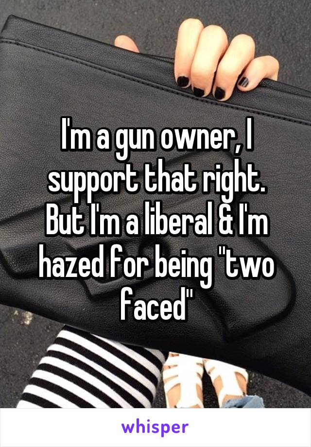 I'm a gun owner, I support that right.
But I'm a liberal & I'm hazed for being "two faced"