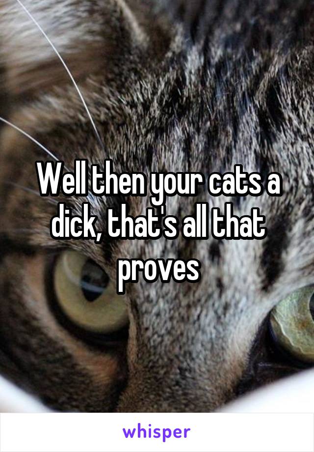 Well then your cats a dick, that's all that proves