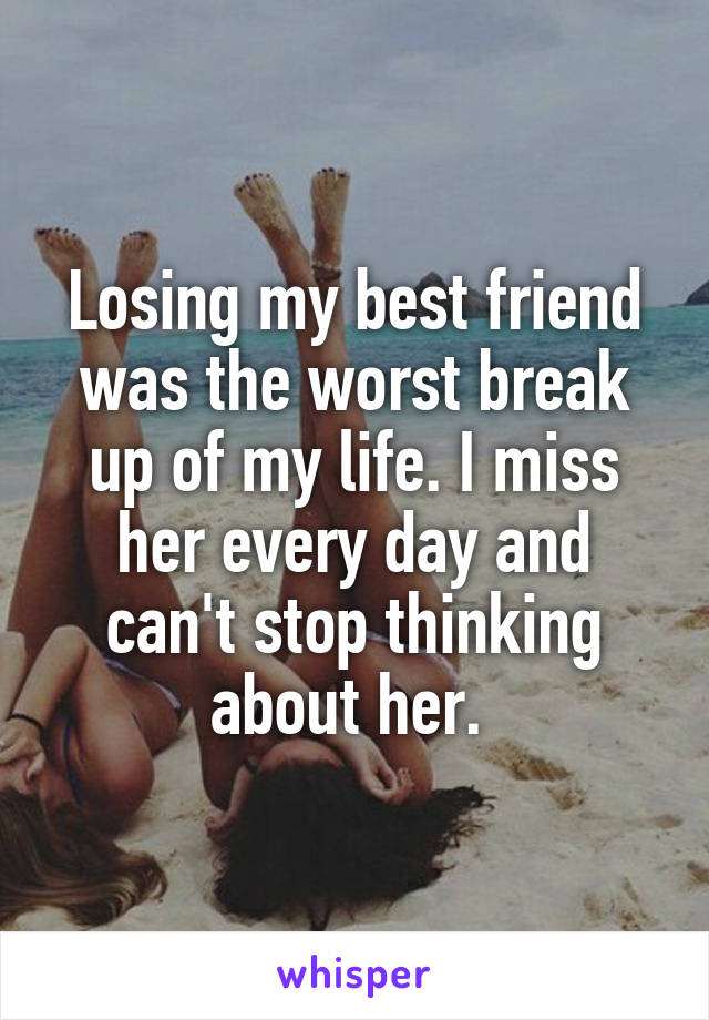 Losing my best friend was the worst break up of my life. I miss her every day and can't stop thinking about her. 