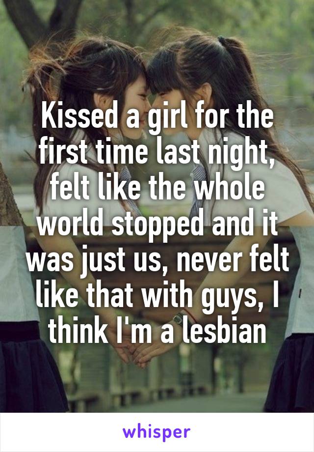 Kissed a girl for the first time last night, felt like the whole world stopped and it was just us, never felt like that with guys, I think I'm a lesbian