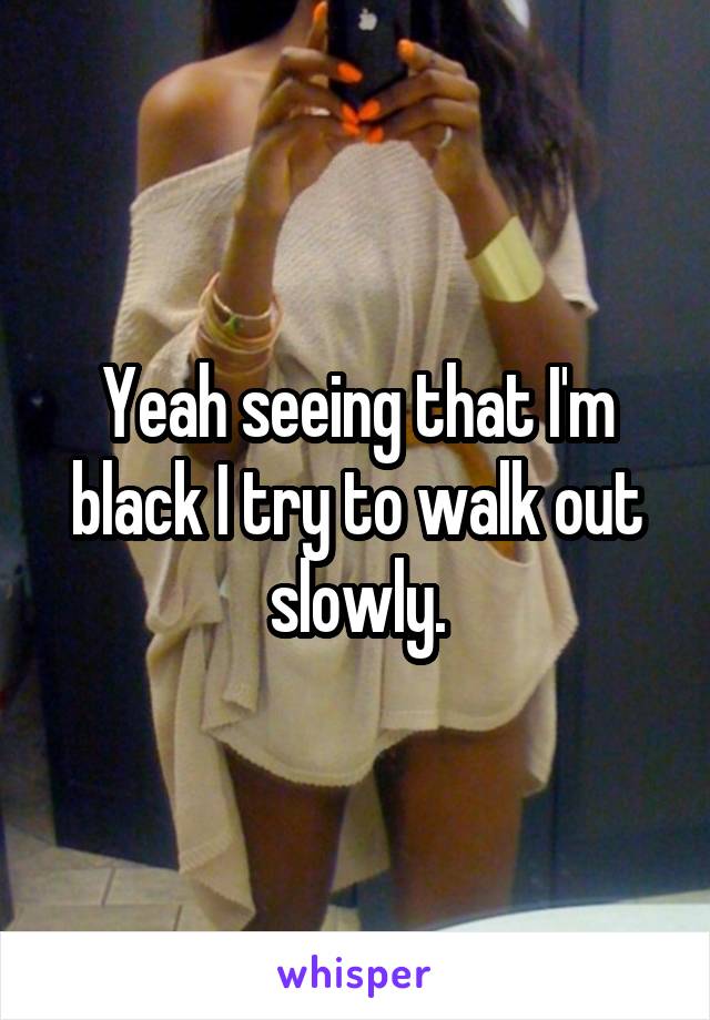 Yeah seeing that I'm black I try to walk out slowly.