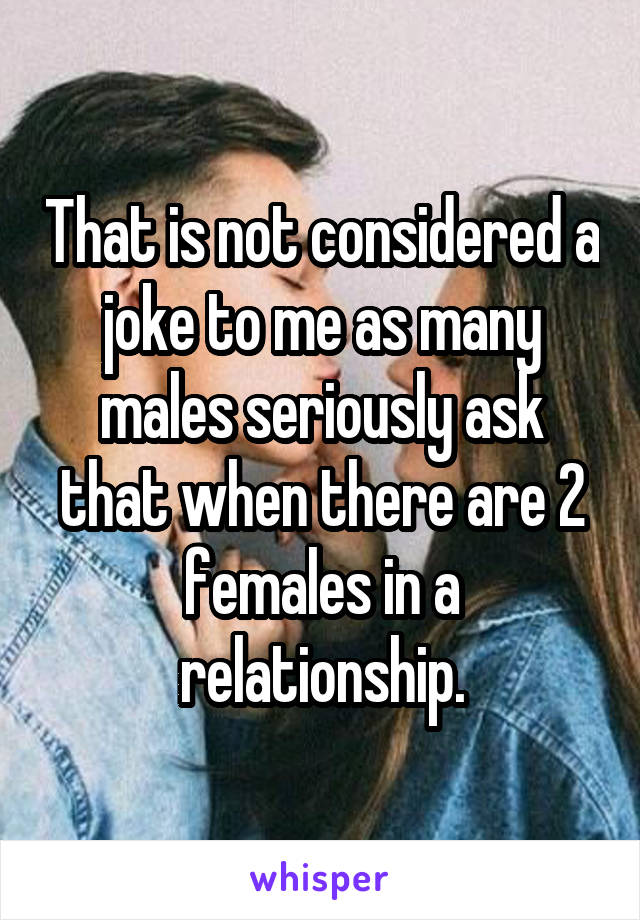 That is not considered a joke to me as many males seriously ask that when there are 2 females in a relationship.