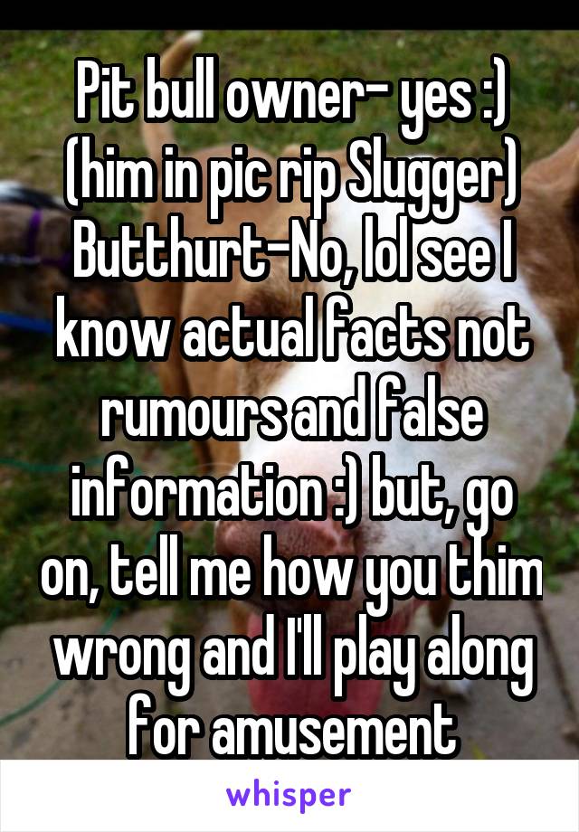 Pit bull owner- yes :) (him in pic rip Slugger)
Butthurt-No, lol see I know actual facts not rumours and false information :) but, go on, tell me how you thim wrong and I'll play along for amusement