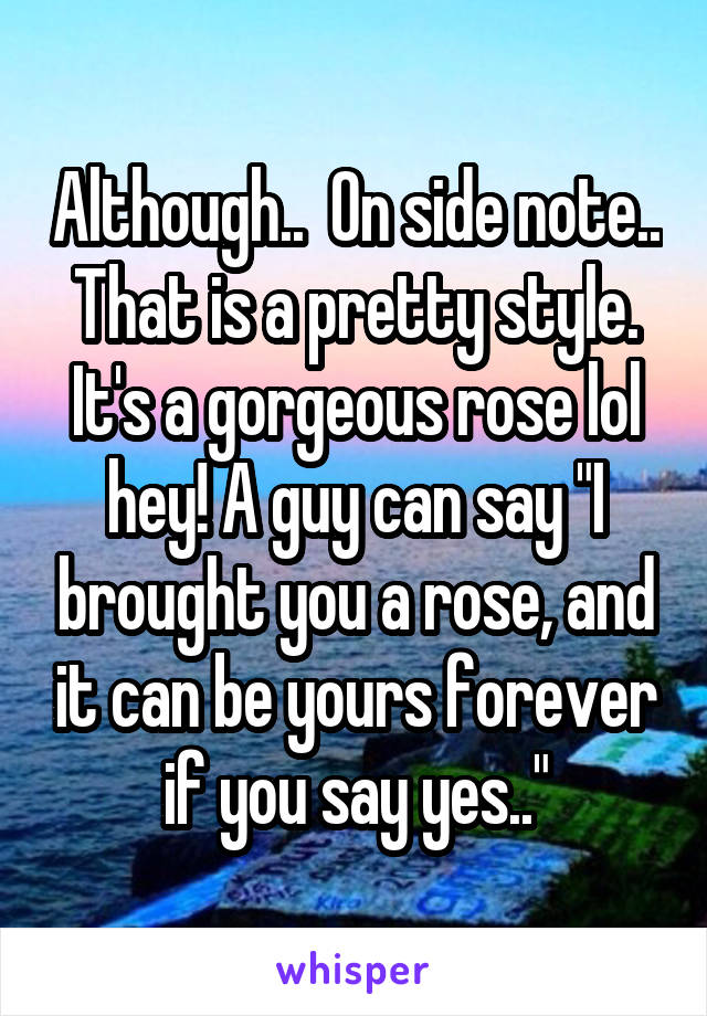 Although..  On side note.. That is a pretty style. It's a gorgeous rose lol hey! A guy can say "I brought you a rose, and it can be yours forever if you say yes.."