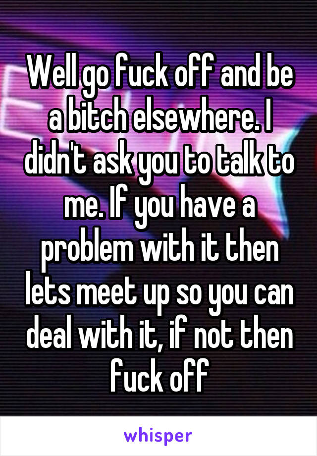 Well go fuck off and be a bitch elsewhere. I didn't ask you to talk to me. If you have a problem with it then lets meet up so you can deal with it, if not then fuck off