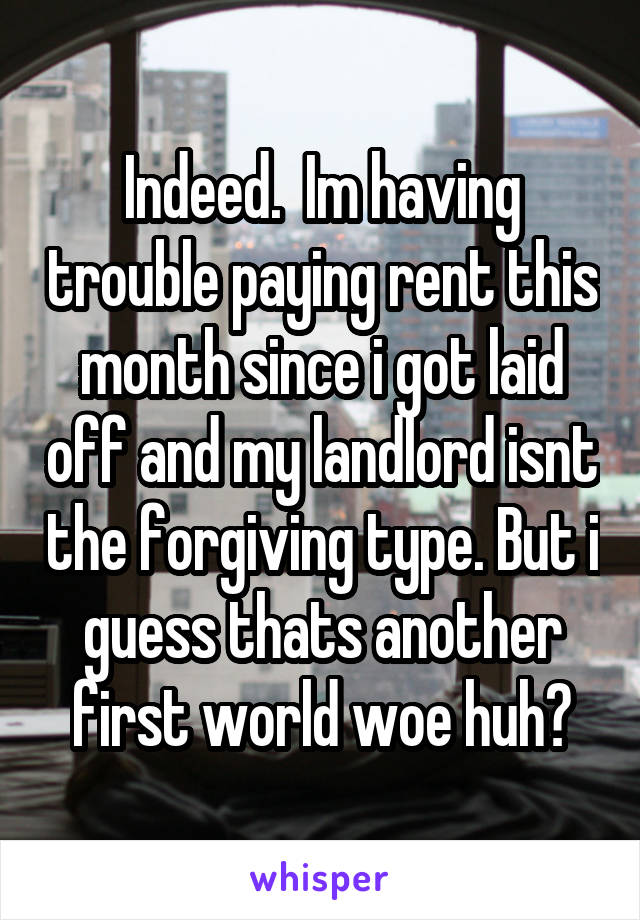 Indeed.  Im having trouble paying rent this month since i got laid off and my landlord isnt the forgiving type. But i guess thats another first world woe huh?