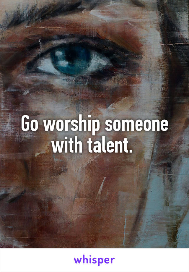 Go worship someone with talent. 