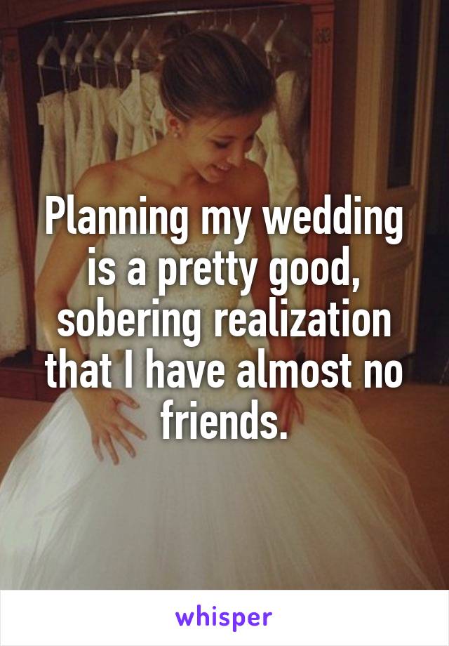 Planning my wedding is a pretty good, sobering realization that I have almost no friends.