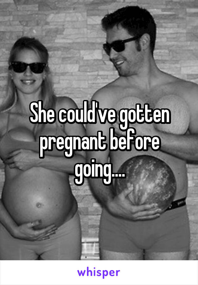 She could've gotten pregnant before going....