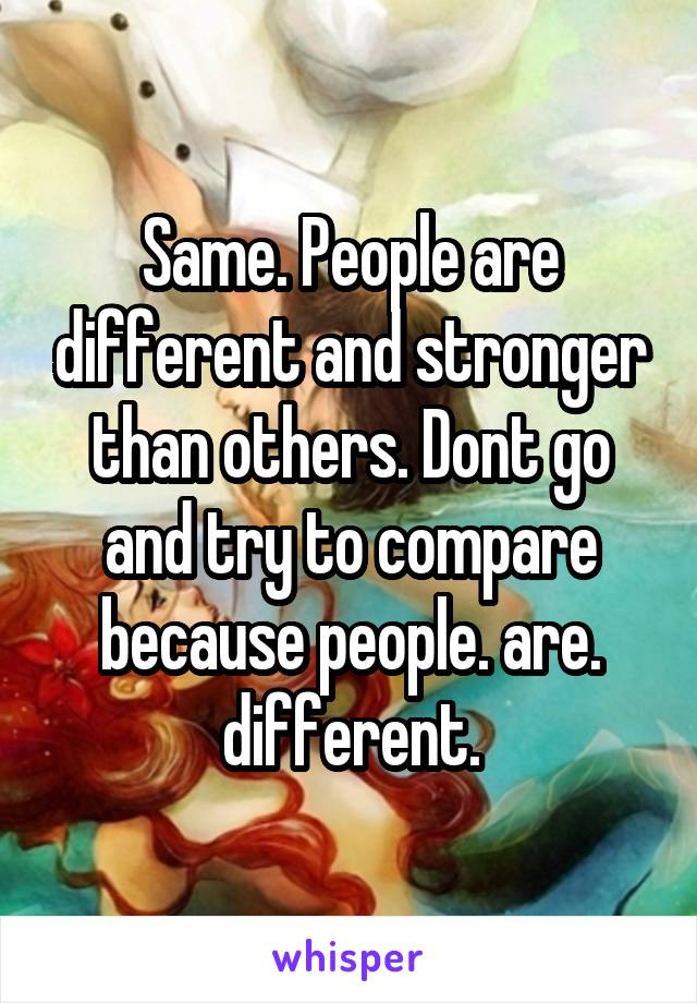 Same. People are different and stronger than others. Dont go and try to compare because people. are. different.