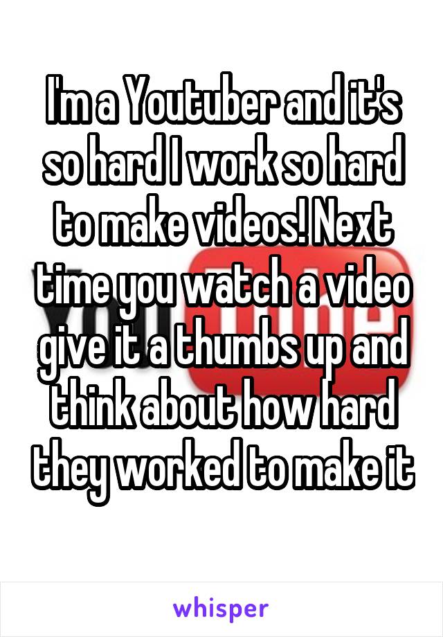 I'm a Youtuber and it's so hard I work so hard to make videos! Next time you watch a video give it a thumbs up and think about how hard they worked to make it 