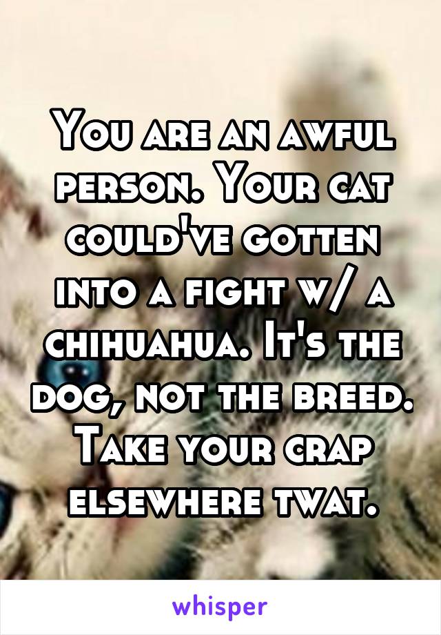 You are an awful person. Your cat could've gotten into a fight w/ a chihuahua. It's the dog, not the breed. Take your crap elsewhere twat.