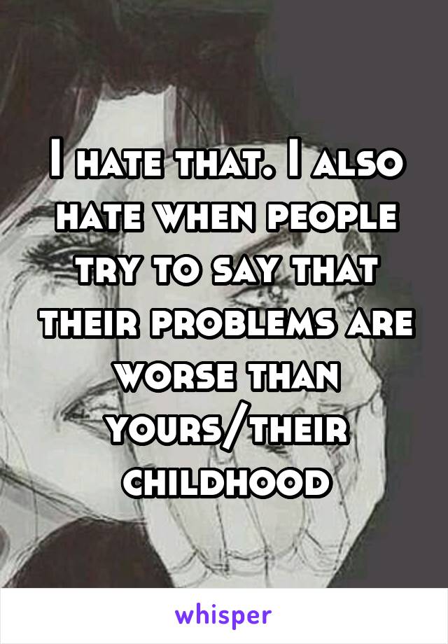 I hate that. I also hate when people try to say that their problems are worse than yours/their childhood