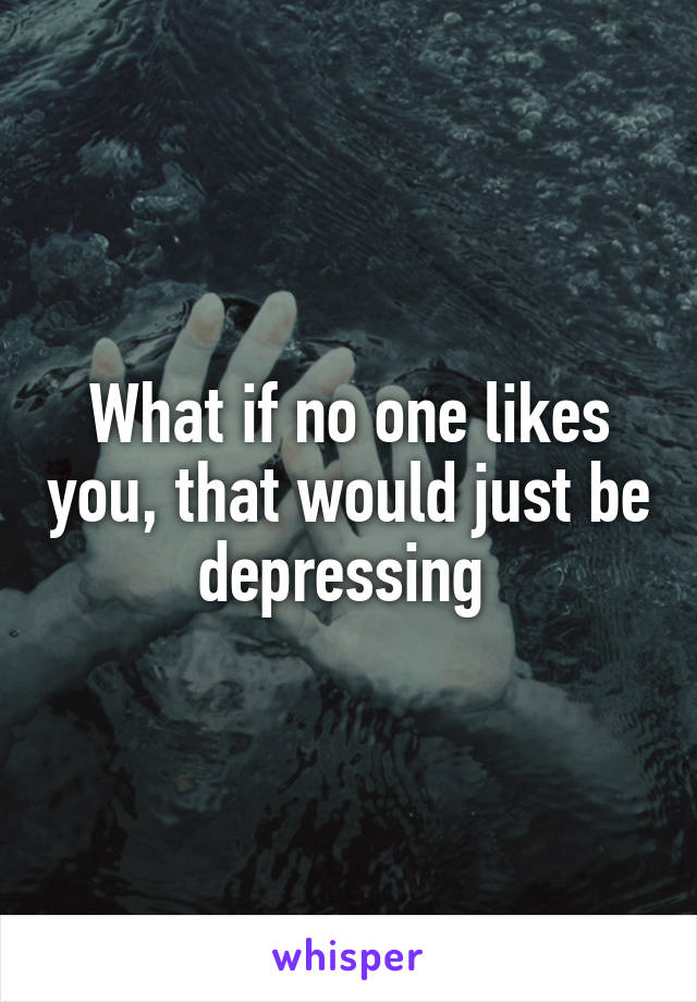 What if no one likes you, that would just be depressing 