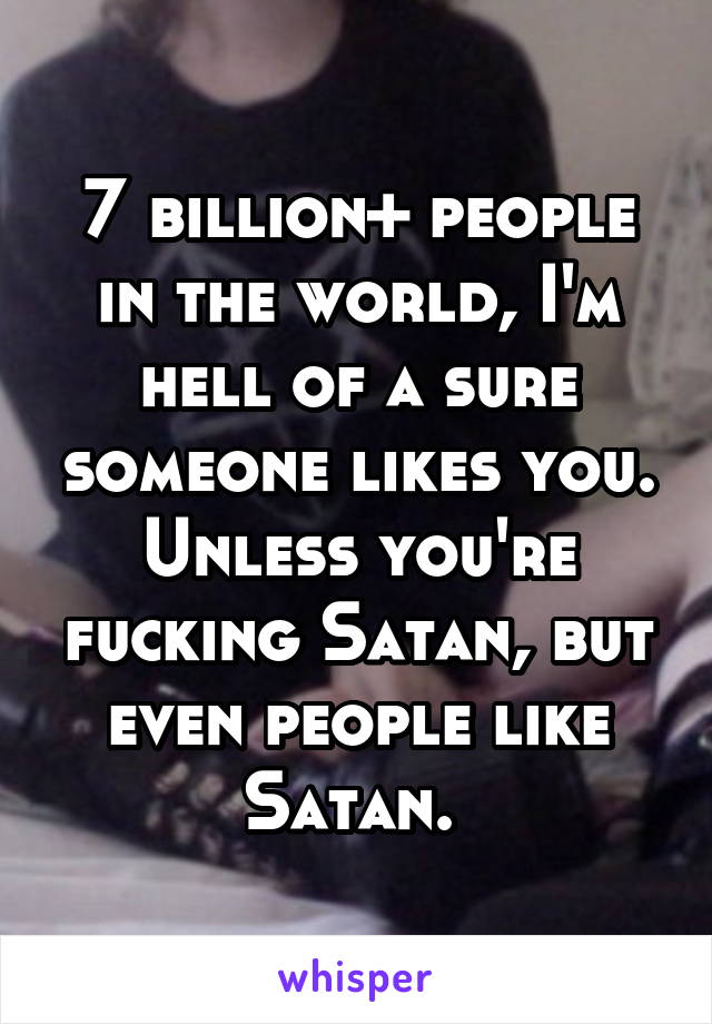 7 billion+ people in the world, I'm hell of a sure someone likes you. Unless you're fucking Satan, but even people like Satan. 