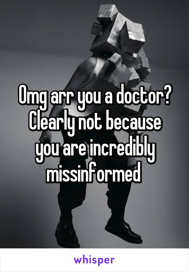 Omg arr you a doctor?
Clearly not because you are incredibly missinformed 