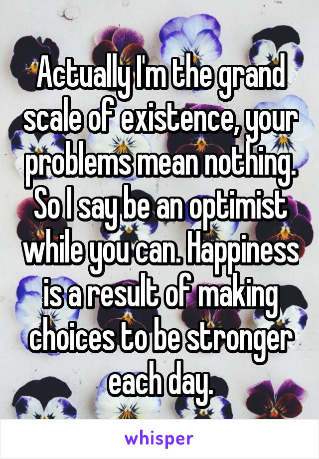 Actually I'm the grand scale of existence, your problems mean nothing. So I say be an optimist while you can. Happiness is a result of making choices to be stronger each day.