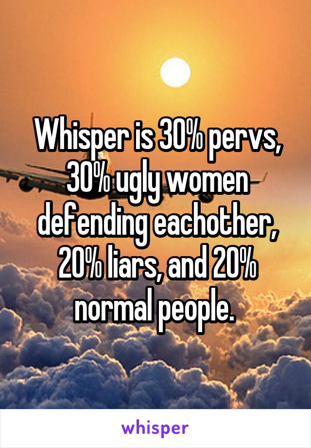 Whisper is 30% pervs, 30% ugly women defending eachother, 20% liars, and 20% normal people. 