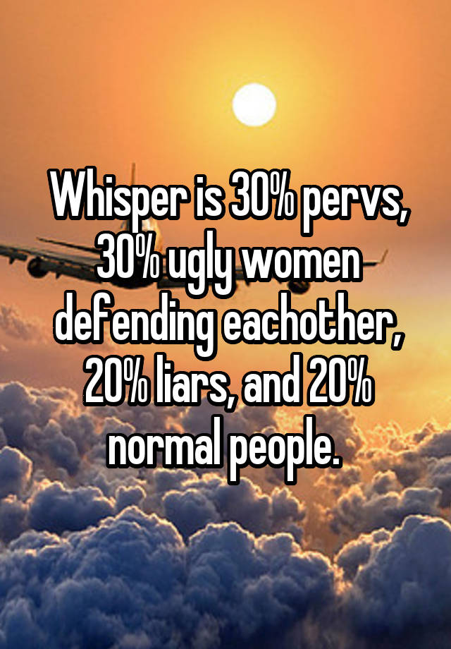 Whisper is 30% pervs, 30% ugly women defending eachother, 20% liars, and 20% normal people. 