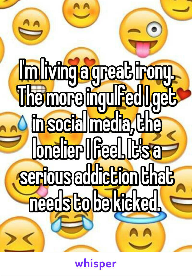 I'm living a great irony. The more ingulfed I get in social media, the lonelier I feel. It's a serious addiction that needs to be kicked. 