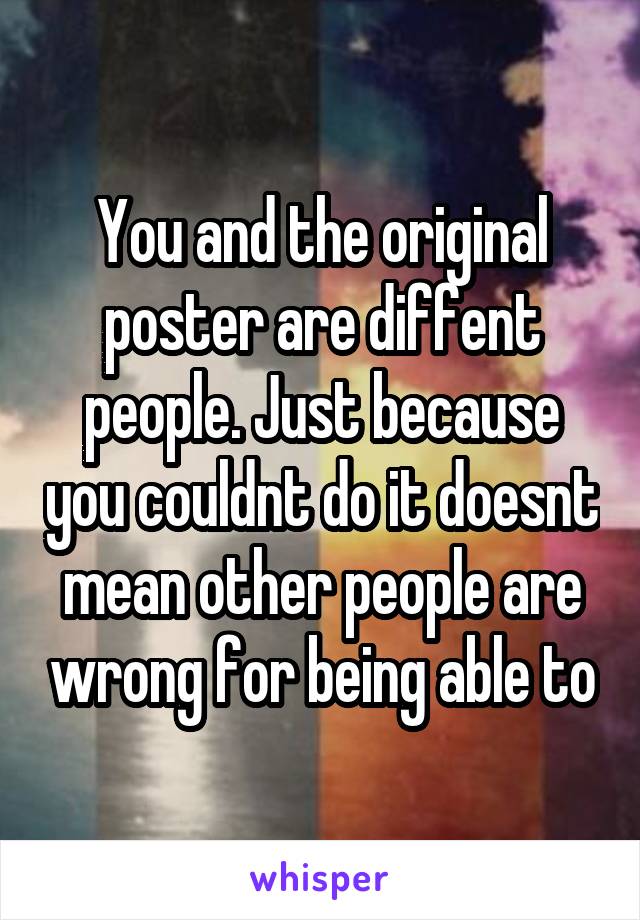 You and the original poster are diffent people. Just because you couldnt do it doesnt mean other people are wrong for being able to