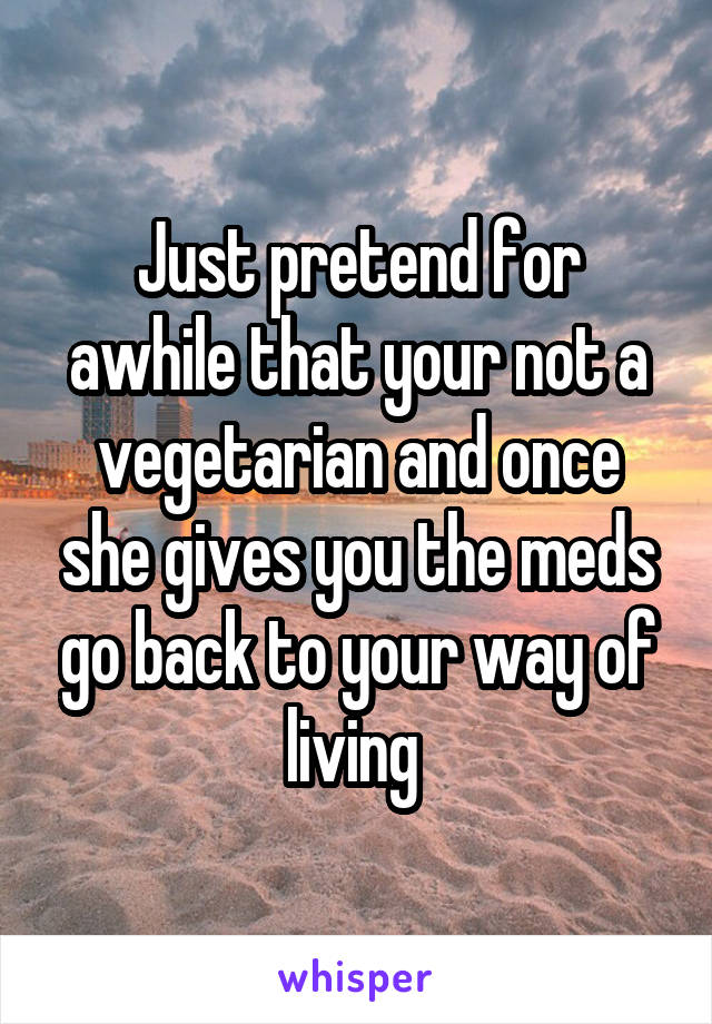 Just pretend for awhile that your not a vegetarian and once she gives you the meds go back to your way of living 