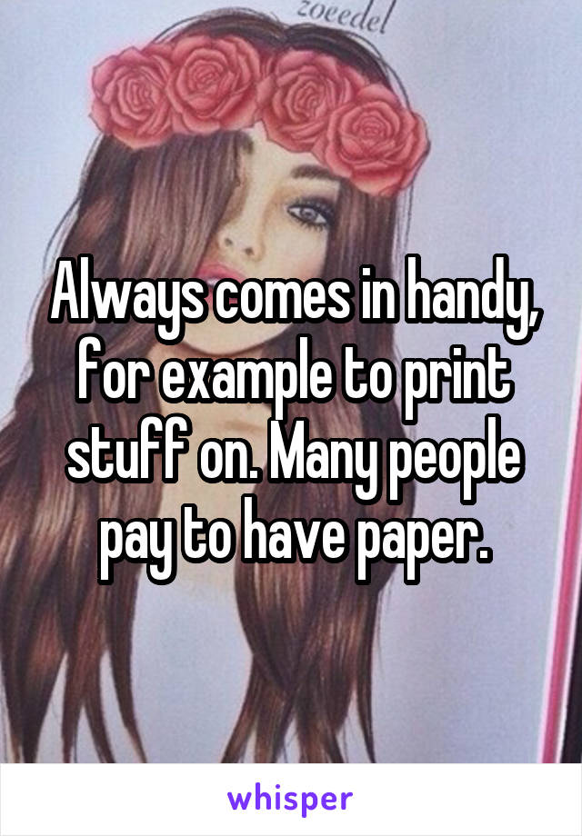 Always comes in handy, for example to print stuff on. Many people pay to have paper.