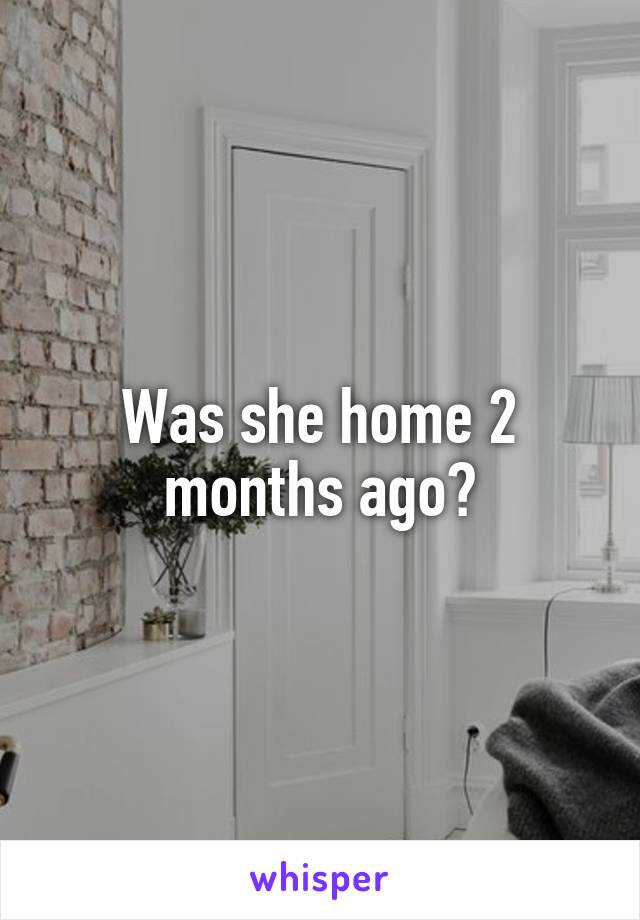 Was she home 2 months ago?
