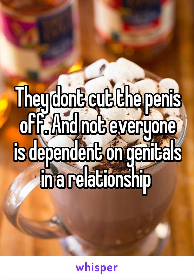 They dont cut the penis off. And not everyone is dependent on genitals in a relationship 