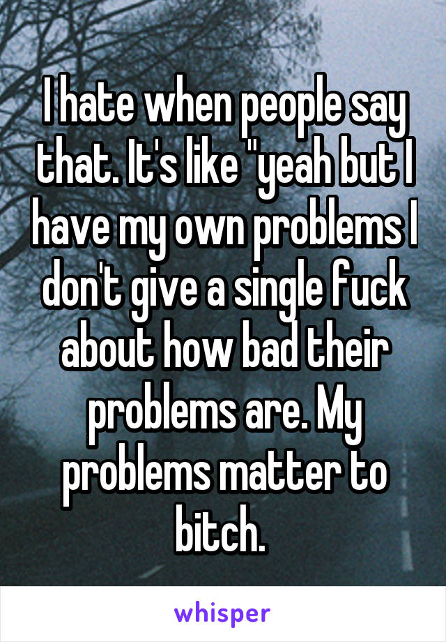 I hate when people say that. It's like "yeah but I have my own problems I don't give a single fuck about how bad their problems are. My problems matter to bitch. 