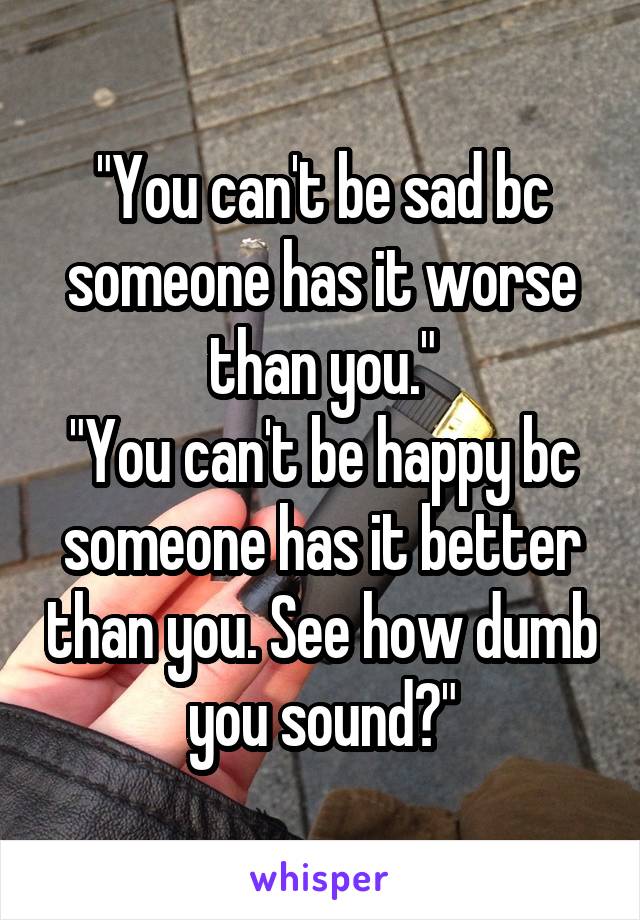 "You can't be sad bc someone has it worse than you."
"You can't be happy bc someone has it better than you. See how dumb you sound?"