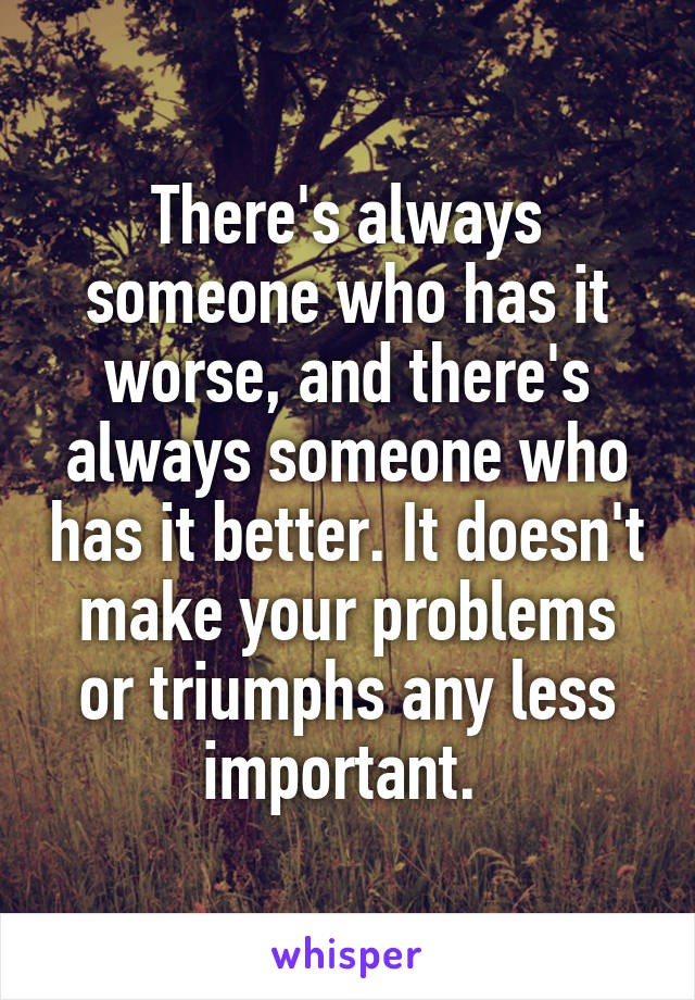 There's always someone who has it worse, and there's always someone who has it better. It doesn't make your problems or triumphs any less important. 