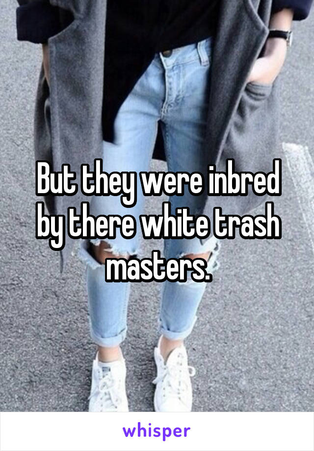 But they were inbred by there white trash masters.