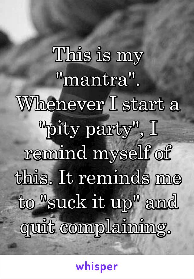 This is my "mantra". Whenever I start a "pity party", I remind myself of this. It reminds me to "suck it up" and quit complaining. 