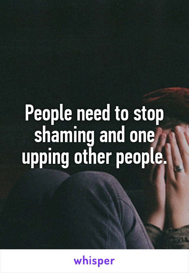 People need to stop shaming and one upping other people.