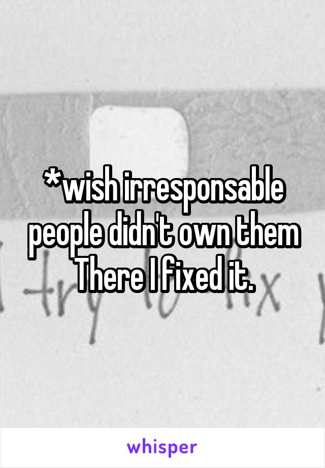 *wish irresponsable people didn't own them
There I fixed it.