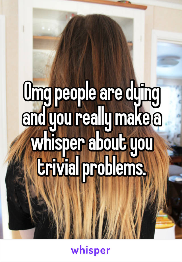 Omg people are dying and you really make a whisper about you trivial problems.