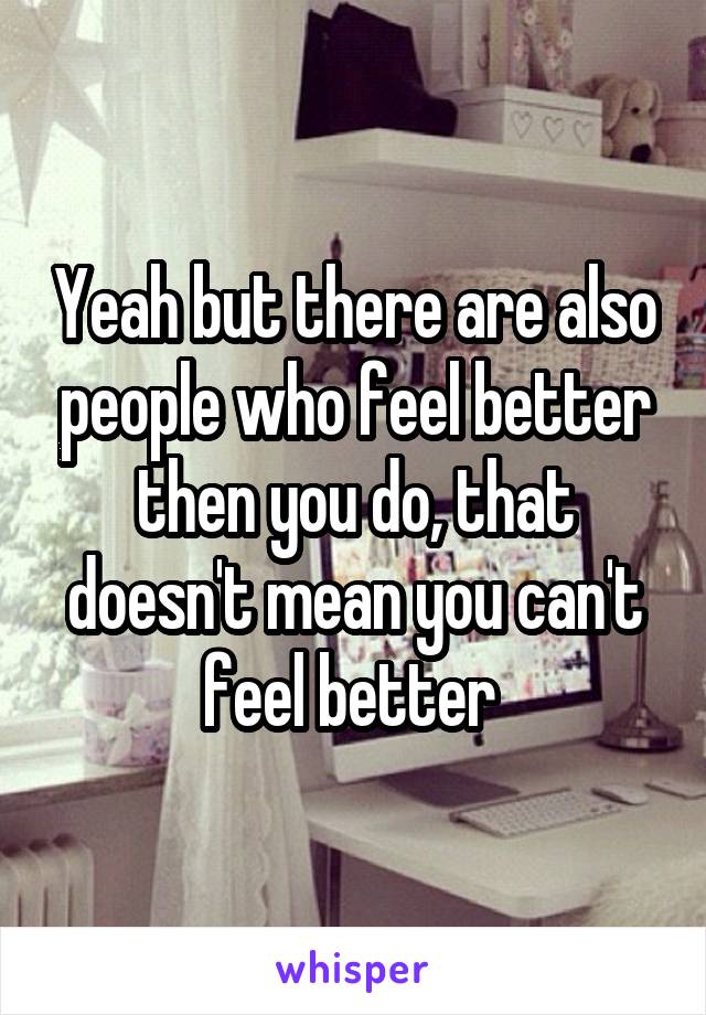 Yeah but there are also people who feel better then you do, that doesn't mean you can't feel better 