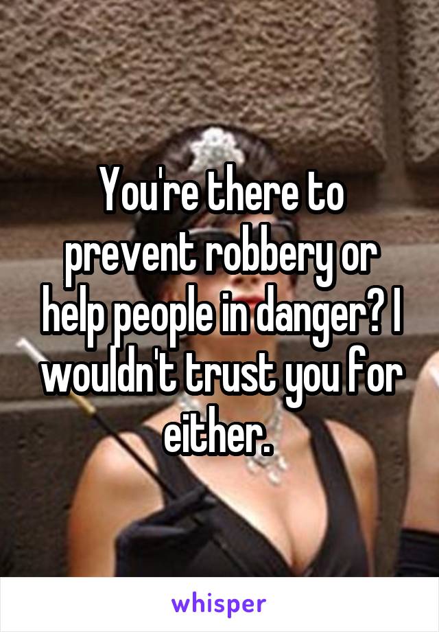 You're there to prevent robbery or help people in danger? I wouldn't trust you for either. 