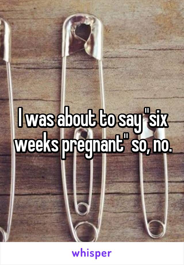 I was about to say "six weeks pregnant" so, no.