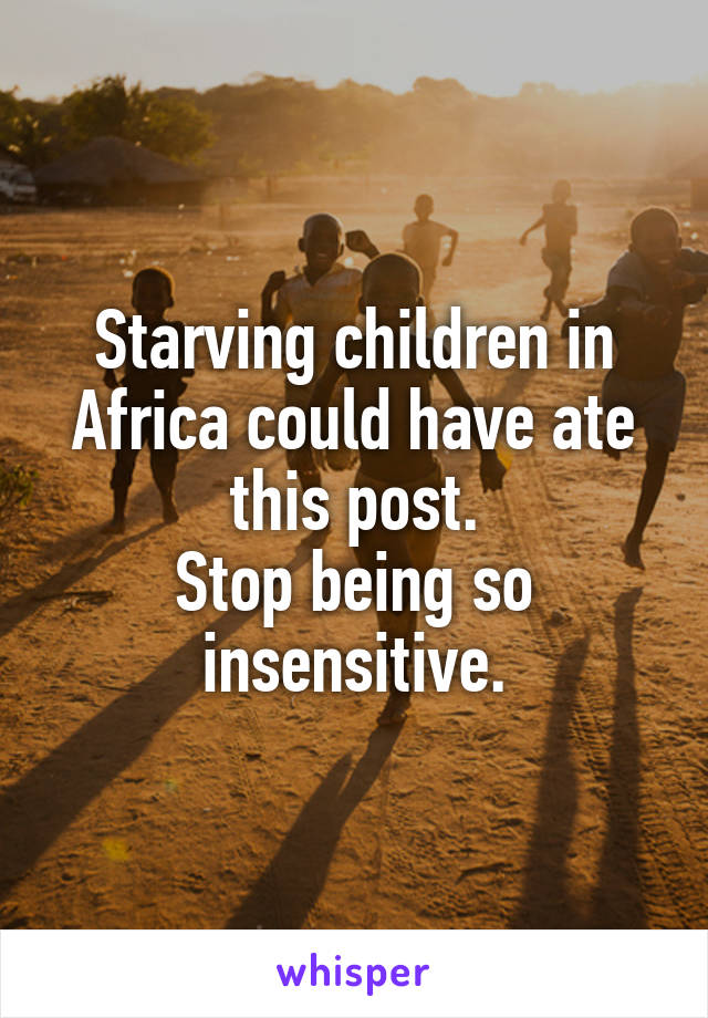 Starving children in Africa could have ate this post.
Stop being so insensitive.