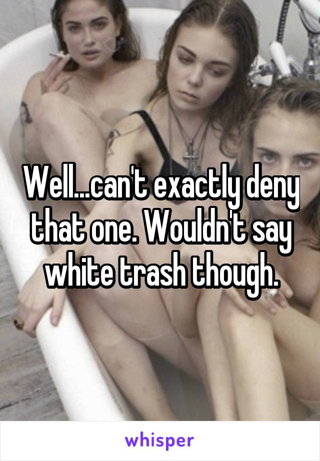 Well...can't exactly deny that one. Wouldn't say white trash though.