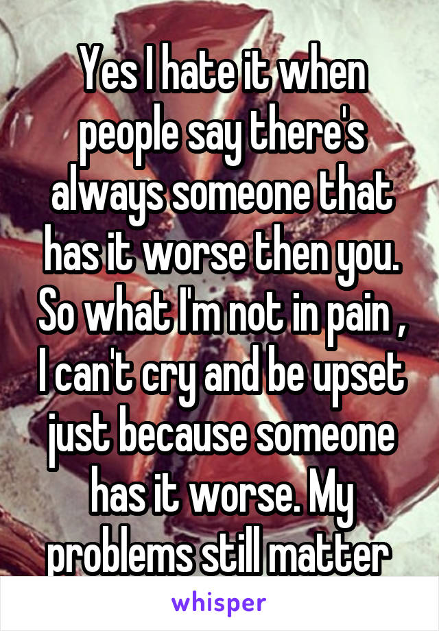 Yes I hate it when people say there's always someone that has it worse then you. So what I'm not in pain , I can't cry and be upset just because someone has it worse. My problems still matter 