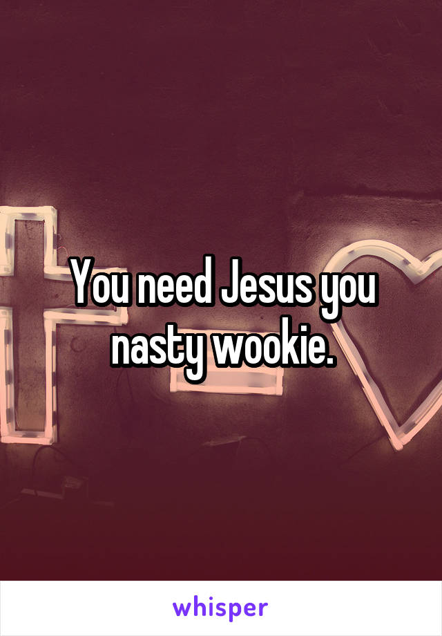 You need Jesus you nasty wookie.