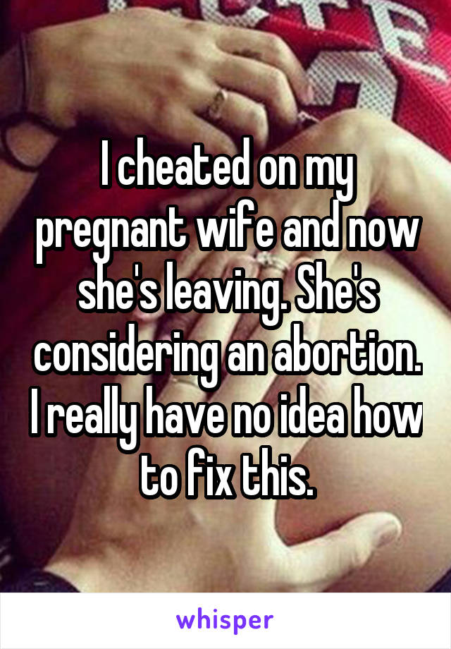 I cheated on my pregnant wife and now she's leaving. She's considering an abortion. I really have no idea how to fix this.