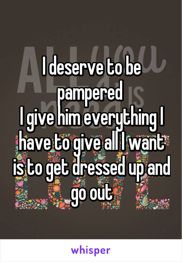 I deserve to be pampered 
I give him everything I have to give all I want is to get dressed up and go out