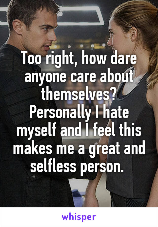 Too right, how dare anyone care about themselves? Personally I hate myself and I feel this makes me a great and selfless person. 