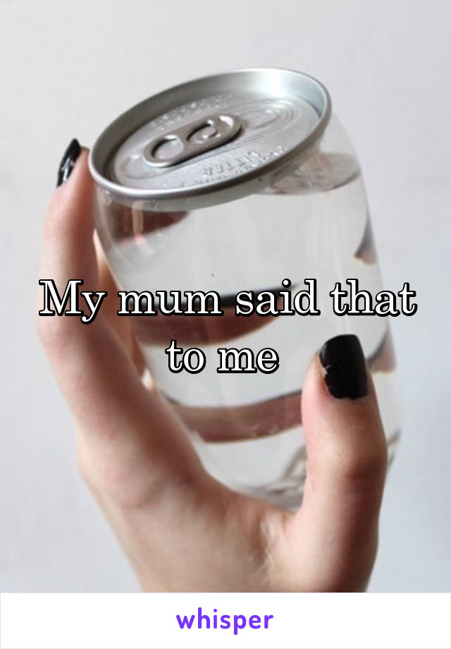 My mum said that to me 