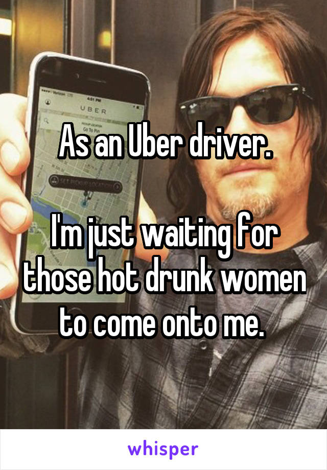 As an Uber driver.

I'm just waiting for those hot drunk women to come onto me. 